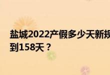 盐城2022产假多少天新规：2022年盐城产假什么时候延长到158天？