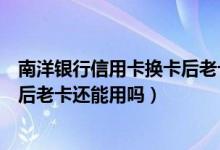 南洋银行信用卡换卡后老卡还能用吗（南洋银行信用卡换卡后老卡还能用吗）
