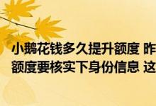 小鹅花钱多久提升额度 昨天小鹅花钱客服给我打电话说提高额度要核实下身份信息 这是假的吧