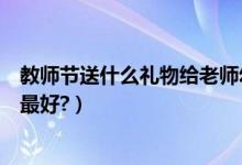 教师节送什么礼物给老师幼儿园（教师节送什么礼物给老师最好?）