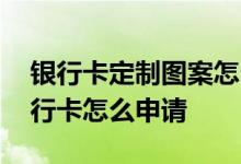 银行卡定制图案怎么申请 谁能告诉我定制银行卡怎么申请