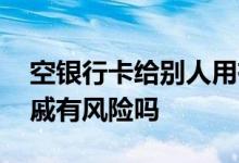 空银行卡给别人用有什么风险 空银行卡给亲戚有风险吗