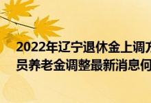 2022年辽宁退休金上调方案参考2021 2022年辽宁退休人员养老金调整最新消息何时公布 