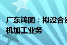 广东鸿图：拟设合资公司开展汽车压铸业务和机加工业务