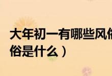 大年初一有哪些风俗（大年初三的各地习俗风俗是什么）