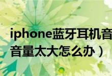 iphone蓝牙耳机音量太大（iphone蓝牙耳机音量太大怎么办）