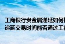 工商银行贵金属递延如何操作 工商银行：非个人实物贵金属递延交易时间能否通过工行进行风险测评