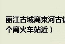 丽江古城离束河古镇（丽江古城和涑河古城哪个离火车站近）
