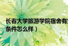 长春大学旅游学院宿舍有空调吗（长春大学旅游学院的住宿条件怎么样）