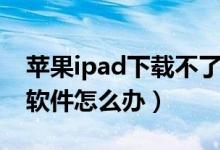 苹果ipad下载不了软件（苹果ipad下载不了软件怎么办）