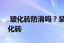  玻化砖防滑吗？装修师傅会给你详细介绍玻化砖 