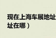 现在上海车展地址在哪里（07上海车展的地址在哪）