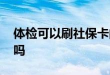 体检可以刷社保卡的钱吗 体检可以刷社保卡吗