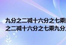 九分之二减十六分之七乘以九分之二用简便方法计算（九分之二减十六分之七乘九分之二这道题简算怎么做?）