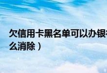 欠信用卡黑名单可以办银行卡吗（上饶银行信用卡黑名单怎么消除）