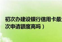 初次办建设银行信用卡最大多少额度（宁夏银行信用卡第一次申请额度高吗）