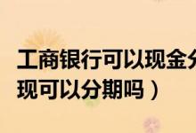 工商银行可以现金分期吗（工商银行信用卡提现可以分期吗）
