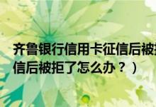 齐鲁银行信用卡征信后被拒了怎么办？（齐鲁银行信用卡征信后被拒了怎么办？）