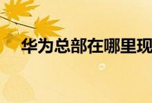 华为总部在哪里现在（华为总部在哪里）