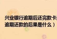 兴业银行逾期后还完款卡是不是不能用了（兴业银行信用卡逾期还款的后果是什么）