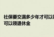 社保要交满多少年才可以领多少退休金 社保要交满多少年才可以领退休金