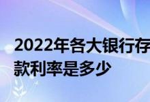 2022年各大银行存款利率调整一览表_银行存款利率是多少
