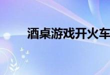 酒桌游戏开火车（酒桌游戏有什么）