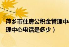 萍乡市住房公积金管理中心咨询电话（萍乡市住房公积金管理中心电话是多少）