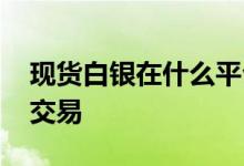 现货白银在什么平台购买 现货白银可以在哪交易