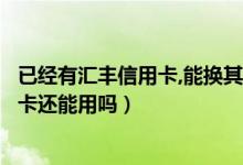 已经有汇丰信用卡,能换其它卡吗（汇丰银行信用卡换卡后老卡还能用吗）
