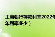 工商银行存款利率2022年利率表（2022年工商银行定期三年利率多少）