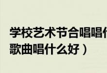 学校艺术节合唱唱什么歌好（校园艺术节合唱歌曲唱什么好）
