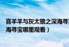 喜羊羊与灰太狼之深海寻宝在哪里看（喜羊羊与灰太狼之深海寻宝哪里观看）