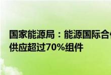 国家能源局：能源国际合作布局更优化光伏产业为全球市场供应超过70%组件