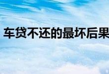 车贷不还的最坏后果（车贷不还的最坏后果）