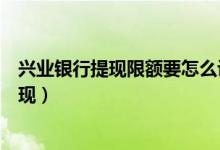 兴业银行提现限额要怎么设置（兴业银行信用卡如何进行提现）