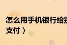 怎么用手机银行给别人转账（怎么用手机银行支付）
