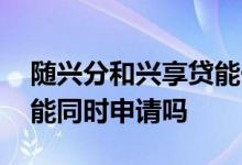 随兴分和兴享贷能一起用吗 兴享贷和随兴分能同时申请吗