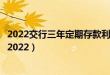 2022交行三年定期存款利率（交行定期存款三年利率是多少2022）