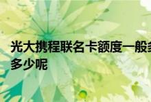 光大携程联名卡额度一般多少钱 光大携程联名信用卡额度是多少呢