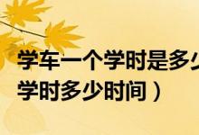学车一个学时是多少时间（学车总共要用多少学时多少时间）