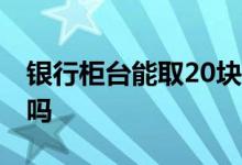 银行柜台能取20块零钱吗 银行柜台能取新钱吗