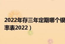 2022年存三年定期哪个银行利息高（各大银行定期存款年利率表2022）