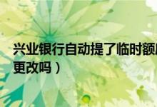 兴业银行自动提了临时额度（兴业银行信用卡提现额度可以更改吗）