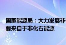 国家能源局：大力发展非化石能源能源消费总量中越来越多要来自于非化石能源