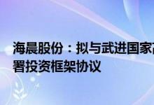 海晨股份：拟与武进国家高新技术产业开发区管理委员会签署投资框架协议