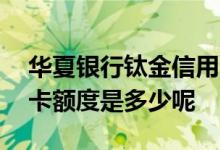 华夏银行钛金信用卡额度 华夏银行钛金信用卡额度是多少呢