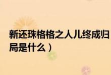 新还珠格格之人儿终成归（新还珠格格之人儿归何处的大结局是什么）