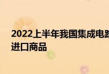 2022上半年我国集成电路进口总额逾1.35万亿元成第一大进口商品