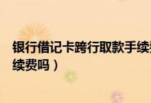 银行借记卡跨行取款手续费（花旗银行信用卡跨行取款有手续费吗）